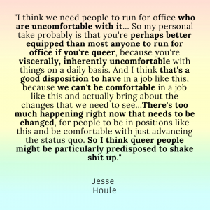 A quote from Jesse Houle: "I think we need people to run for office who are uncomfortable with it... So my personal take probably is that you're perhaps better equipped than most anyone to run for office if you're queer, because you're viscerally, inherently uncomfortable with things on a daily basis. And I think that's a good disposition to have in a job like this, because we can't be comfortable in a job like this and actually bring about the changes that we need to see...There's too much happening right now that needs to be changed, for people to be in positions like this and be comfortable with just advancing the status quo. So I think queer people might be particularly predisposed to shake shit up."